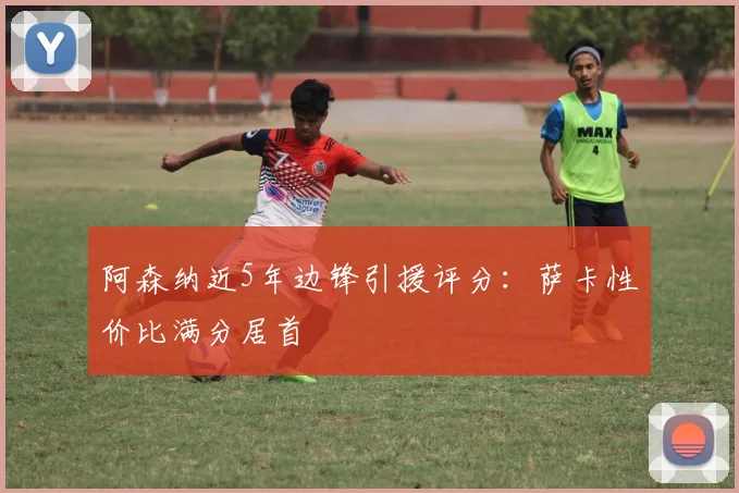 阿森纳近5年边锋引援评分:萨卡性价比满分居首
