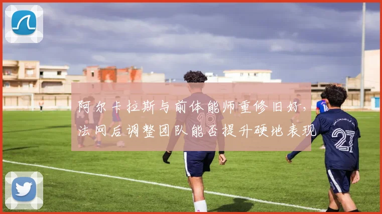 阿尔卡拉斯与前体能师重修旧好，法网后调整团队能否提升硬地表现？