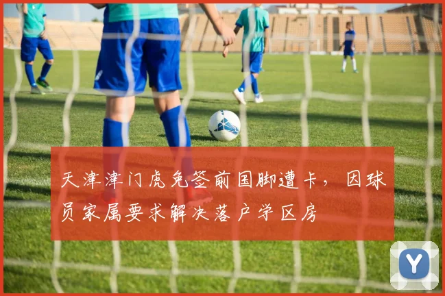 天津津门虎免签前国脚遭卡，因球员家属要求解决落户学区房