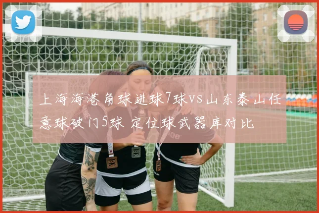 上海海港角球进球7球vs山东泰山任意球破门5球 定位球武器库对比
